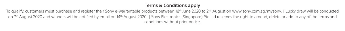 Terms & conditions apply. To qualify, customers must purchase and register their Sony e-warrantable products between 18th June to 2nd August 2020 on www.sony.com.sg/mysony. Lucky draw will be conducted on 7th August 2020 and winners will be notified by email on 14th August 2020. Sony Electronics (Singapore) Pte Ltd reserves the right to amend, delete or add to any of the terms & conditions without prior notice.