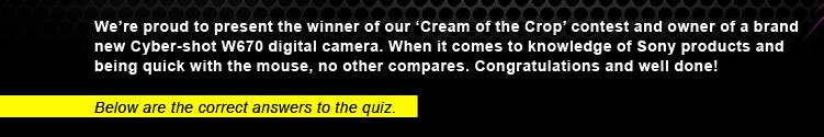 We're proud to present the winner of our 'Cream of the Crop' contest and owner of a brand new Cyber-shot W670 digital camera. When it comes to knowledge of Sony products and being quick with the mouse, no other compares. Congratulations and well done! - Below are the correct answers to the quiz.