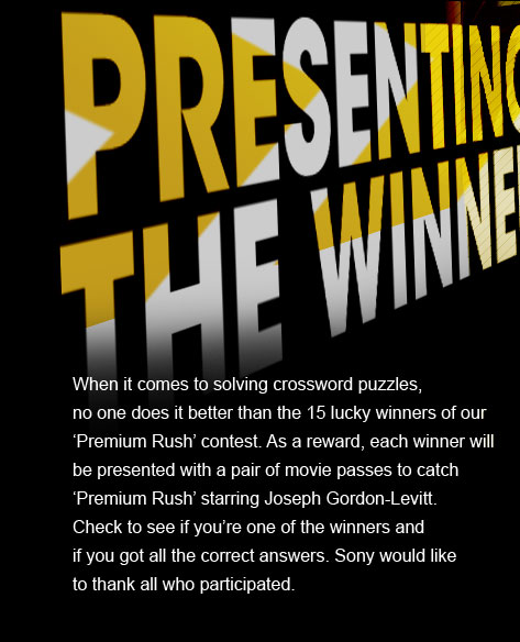 PRESENTING THE WINNERS - When it comes to solving crossword puzzles, no one does it better than the 15 lucky winners of our 'Premium Rush' contest. As a reward, each winner will be presented with a pair of movie passes to catch 'Premium Rush' starring Joseph Gordon-Levitt. Check to see if you're one of the winners and if you got all the correct answers. Sony would like 
to thank all who participated.