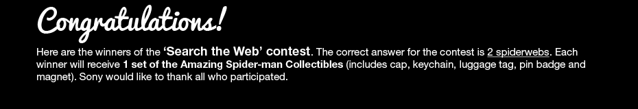 Congratulations! Here are the winners of the 'Search the Web' contest. The correct answer for the contest is 2 spiderwebs. Each winner will receive 1 set of the Amazing Spider-man Collectibles (includes cap, keychain, luggage tag, pin badge and magnet). Sony would like to thank all who participated.