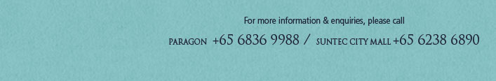 For more information & enquiries, please call - PARAGON +65 6836 9988 / SUNTEC CITY MALL +65 6238 6890