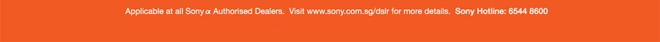 Applicable at all Sony &alpha; Authorised Dealers. Visit www.sony.com.sg/dslr for more details. Sony Hotline: 6544 8600