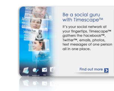 Timescape™ : This instantly puts Facebook™, Twitter™, emails, photos and text messages of one person at your fingertips.
 - Find out more >