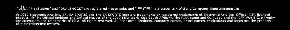 'PlayStation' and 'DUALSHOCK' are registered trademarks and 'PS3' is a trademark of Sony Computer Entertainment Inc. &copy; 2010 Electronic Arts Inc. EA, EA SPORTS and the EA SPORTS logo are trademarks or registered trademarks of Electronic Arts Inc. Official FIFA licensed product. &copy; The Official Emblem and Official Mascot of the 2010 FIFA World Cup South Africa™, The FIFA name and OLP Logo and the FIFA World Cup Trophy are copyrights and trademarks of FIFA. All rights reserved. All sponsored products, company names, brand names, trademarks and logos are the property of their respective owners.
