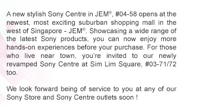 Enjoy a much better Sony experience when you visit our newly revamped Sony Store outlet at Changi Airport Terminal 3 (#02-63 at Transit Hall). Showcasing a wide range of the latest products, you can now enjoy more hands-on experiences before your purchase. Rest assured that we are committed to deliver the same friendly and reliable service synonymous with the Sony Store experience. We look forward being of service to you again soon.