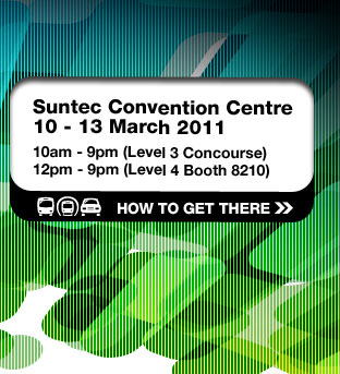 Suntec Convention Centre
10 - 13 March 2011
10am - 9pm (Level 3 Concourse)
12pm - 9pm (Level 4 Booth 8210)
HOW TO GET THERE >>