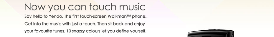 Now you can touch music - Say hello to Yendo. The first touch-screen Walkman™ phone. Get into the music with just a touch. Then sit back and enjoy your favourite tunes. 10 snazzy colours let you define yourself.