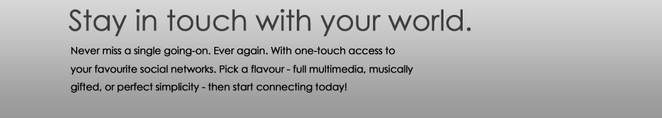Stay in touch with your world. Never miss a single going-on. Ever again. With one-touch access to your favourite social networks. Pick a flavour - full multimedia, musically gifted, or perfect simplicity - then start connecting today!