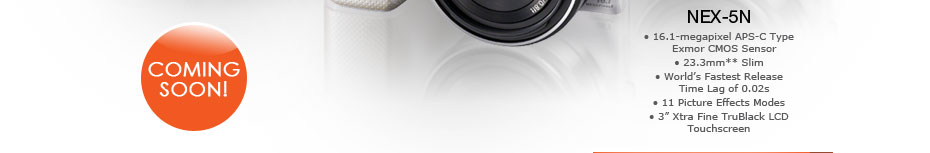 COMING SOON! NEX-5N
• 16.1-megapixel APS-C Type Exmor CMOS Sensor
• 23.3mm** Slim
• World's Fastest Release Time Lag of 0.02s
• 11 Picture Effects Modes
• 3" Xtra Fine TruBlack LCD Touchscreen